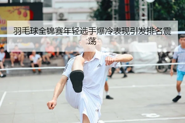 羽毛球全锦赛年轻选手爆冷表现引发排名震荡